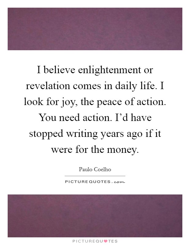 I believe enlightenment or revelation comes in daily life. I look for joy, the peace of action. You need action. I'd have stopped writing years ago if it were for the money Picture Quote #1