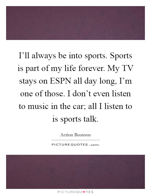 I'll always be into sports. Sports is part of my life forever. My TV stays on ESPN all day long, I'm one of those. I don't even listen to music in the car; all I listen to is sports talk Picture Quote #1