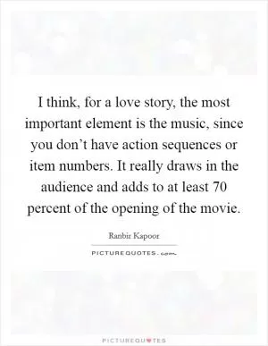 I think, for a love story, the most important element is the music, since you don’t have action sequences or item numbers. It really draws in the audience and adds to at least 70 percent of the opening of the movie Picture Quote #1