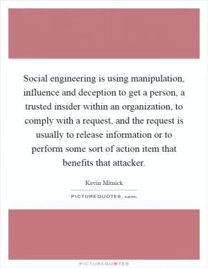 Social engineering is using manipulation, influence and deception to get a person, a trusted insider within an organization, to comply with a request, and the request is usually to release information or to perform some sort of action item that benefits that attacker Picture Quote #1