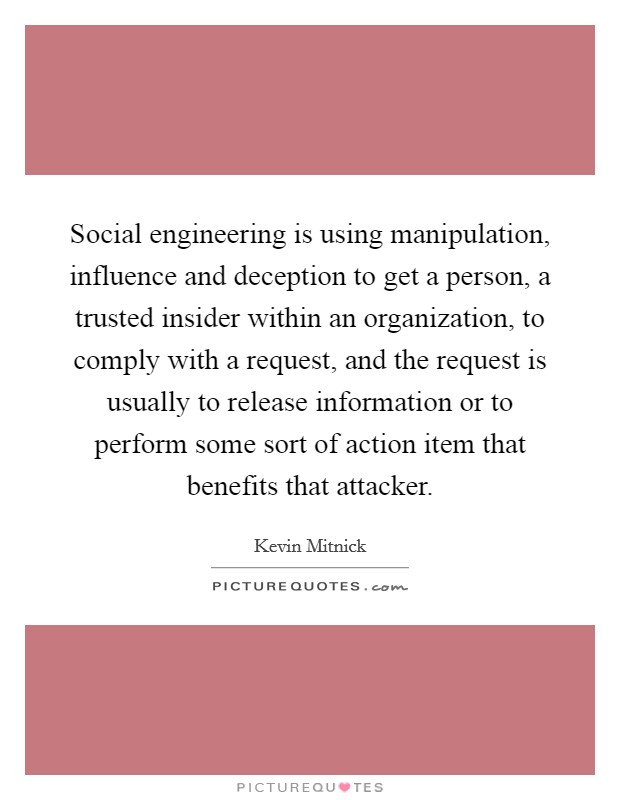 Social engineering is using manipulation, influence and deception to get a person, a trusted insider within an organization, to comply with a request, and the request is usually to release information or to perform some sort of action item that benefits that attacker Picture Quote #1