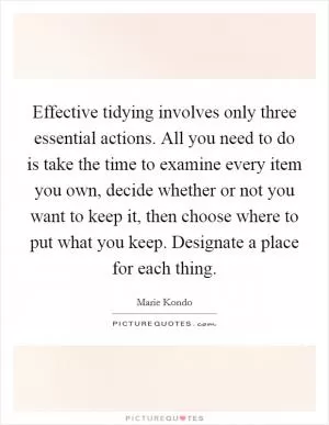 Effective tidying involves only three essential actions. All you need to do is take the time to examine every item you own, decide whether or not you want to keep it, then choose where to put what you keep. Designate a place for each thing Picture Quote #1