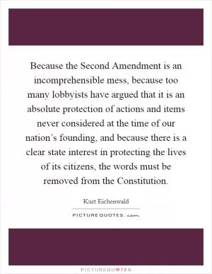 Because the Second Amendment is an incomprehensible mess, because too many lobbyists have argued that it is an absolute protection of actions and items never considered at the time of our nation’s founding, and because there is a clear state interest in protecting the lives of its citizens, the words must be removed from the Constitution Picture Quote #1