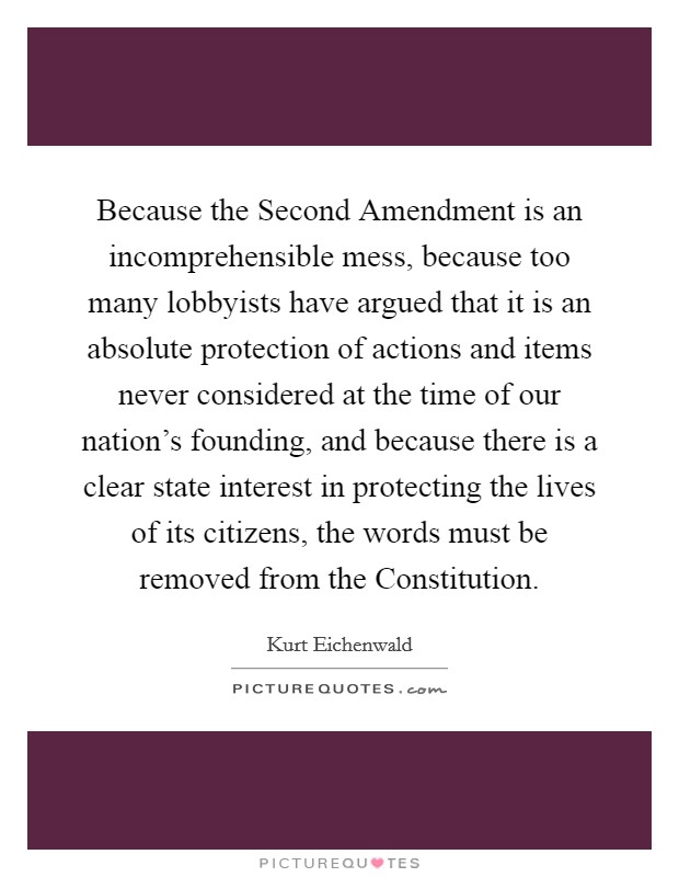Because the Second Amendment is an incomprehensible mess, because too many lobbyists have argued that it is an absolute protection of actions and items never considered at the time of our nation's founding, and because there is a clear state interest in protecting the lives of its citizens, the words must be removed from the Constitution Picture Quote #1