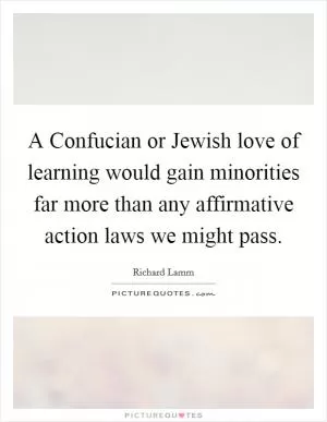 A Confucian or Jewish love of learning would gain minorities far more than any affirmative action laws we might pass Picture Quote #1