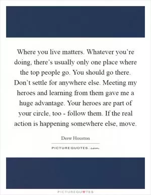 Where you live matters. Whatever you’re doing, there’s usually only one place where the top people go. You should go there. Don’t settle for anywhere else. Meeting my heroes and learning from them gave me a huge advantage. Your heroes are part of your circle, too - follow them. If the real action is happening somewhere else, move Picture Quote #1