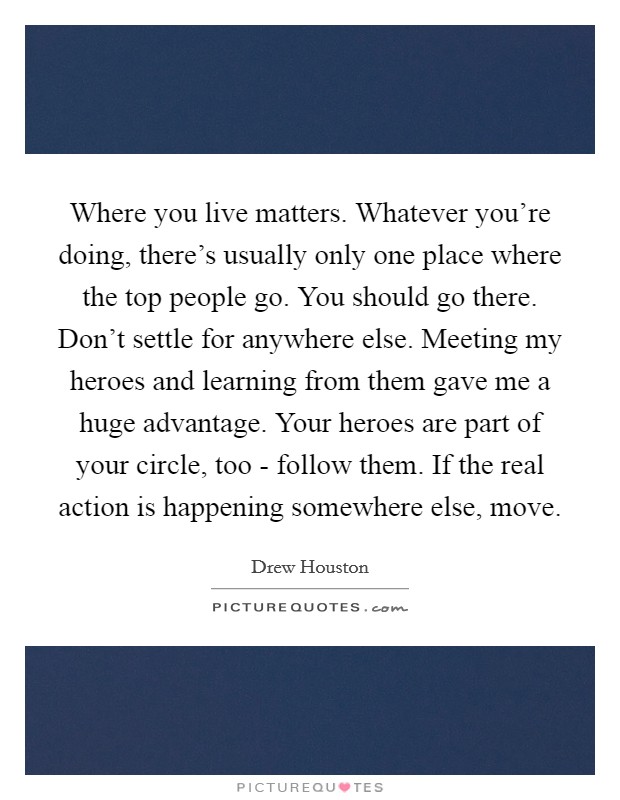 Where you live matters. Whatever you're doing, there's usually only one place where the top people go. You should go there. Don't settle for anywhere else. Meeting my heroes and learning from them gave me a huge advantage. Your heroes are part of your circle, too - follow them. If the real action is happening somewhere else, move Picture Quote #1
