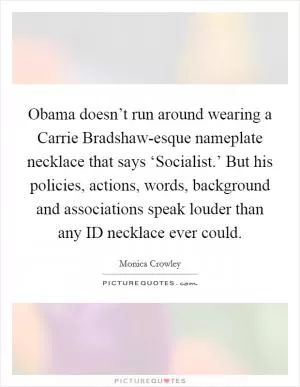 Obama doesn’t run around wearing a Carrie Bradshaw-esque nameplate necklace that says ‘Socialist.’ But his policies, actions, words, background and associations speak louder than any ID necklace ever could Picture Quote #1
