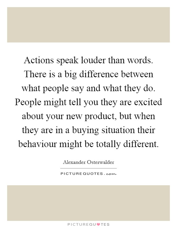 Actions speak louder than words. There is a big difference between what people say and what they do. People might tell you they are excited about your new product, but when they are in a buying situation their behaviour might be totally different Picture Quote #1