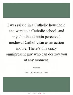 I was raised in a Catholic household and went to a Catholic school, and my childhood brain perceived medieval Catholicism as an action movie: There’s this crazy omnipresent guy who can destroy you at any moment Picture Quote #1