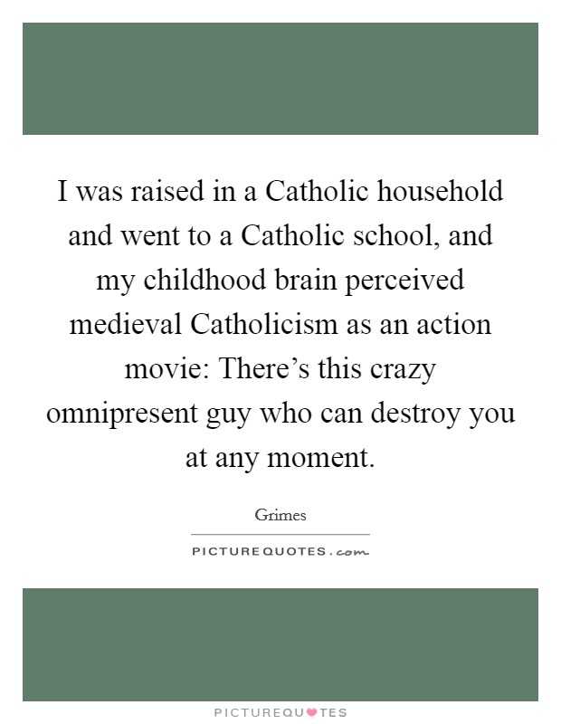 I was raised in a Catholic household and went to a Catholic school, and my childhood brain perceived medieval Catholicism as an action movie: There's this crazy omnipresent guy who can destroy you at any moment Picture Quote #1