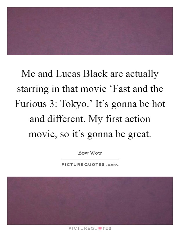 Me and Lucas Black are actually starring in that movie ‘Fast and the Furious 3: Tokyo.' It's gonna be hot and different. My first action movie, so it's gonna be great Picture Quote #1