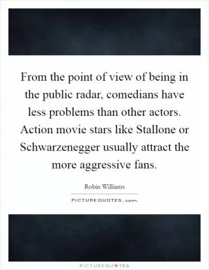 From the point of view of being in the public radar, comedians have less problems than other actors. Action movie stars like Stallone or Schwarzenegger usually attract the more aggressive fans Picture Quote #1