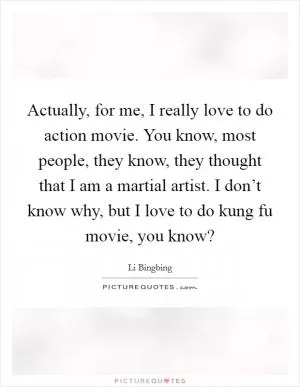Actually, for me, I really love to do action movie. You know, most people, they know, they thought that I am a martial artist. I don’t know why, but I love to do kung fu movie, you know? Picture Quote #1