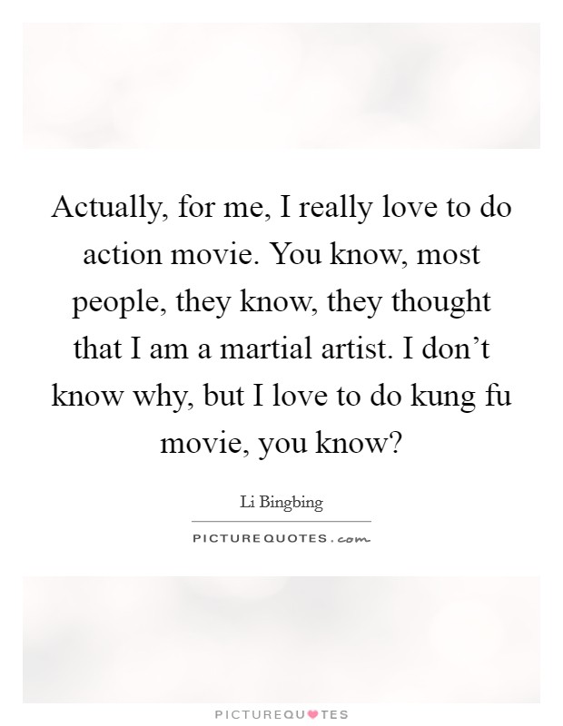 Actually, for me, I really love to do action movie. You know, most people, they know, they thought that I am a martial artist. I don't know why, but I love to do kung fu movie, you know? Picture Quote #1
