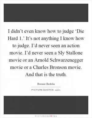 I didn’t even know how to judge ‘Die Hard 1.’ It’s not anything I know how to judge. I’d never seen an action movie. I’d never seen a Sly Stallone movie or an Arnold Schwarzenegger movie or a Charles Bronson movie. And that is the truth Picture Quote #1
