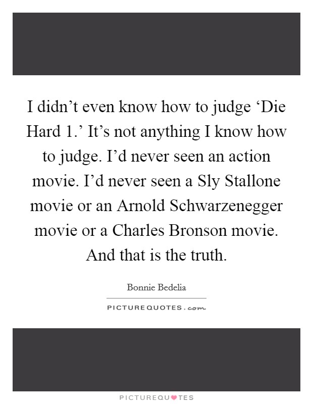 I didn't even know how to judge ‘Die Hard 1.' It's not anything I know how to judge. I'd never seen an action movie. I'd never seen a Sly Stallone movie or an Arnold Schwarzenegger movie or a Charles Bronson movie. And that is the truth Picture Quote #1