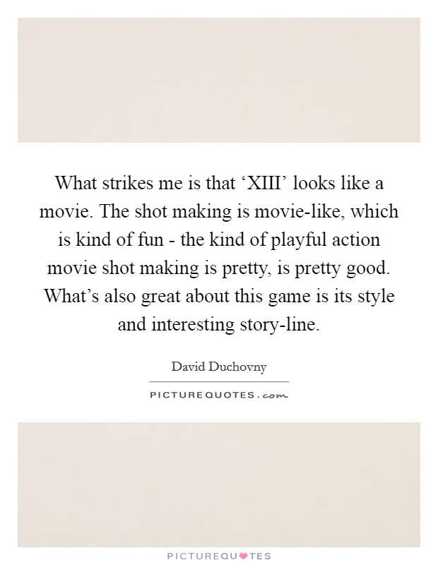 What strikes me is that ‘XIII' looks like a movie. The shot making is movie-like, which is kind of fun - the kind of playful action movie shot making is pretty, is pretty good. What's also great about this game is its style and interesting story-line Picture Quote #1