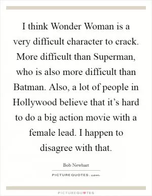 I think Wonder Woman is a very difficult character to crack. More difficult than Superman, who is also more difficult than Batman. Also, a lot of people in Hollywood believe that it’s hard to do a big action movie with a female lead. I happen to disagree with that Picture Quote #1