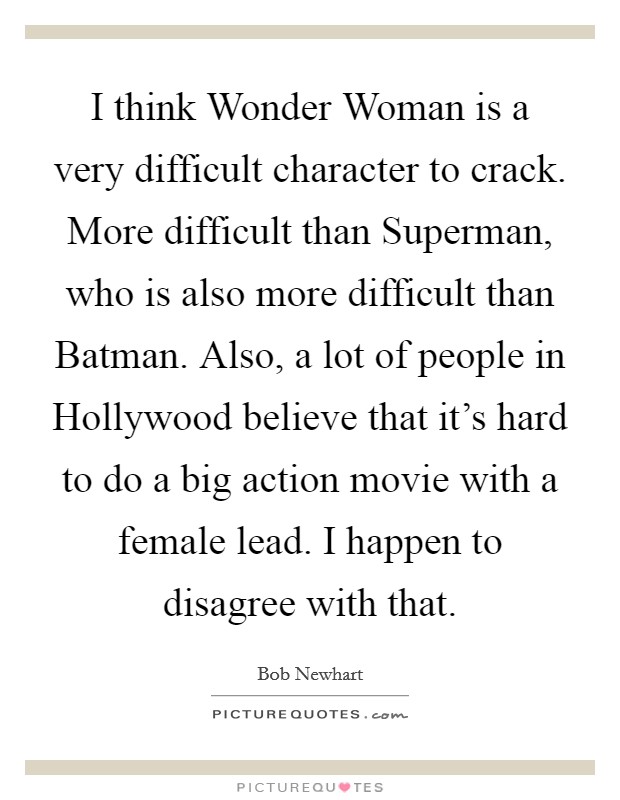 I think Wonder Woman is a very difficult character to crack. More difficult than Superman, who is also more difficult than Batman. Also, a lot of people in Hollywood believe that it's hard to do a big action movie with a female lead. I happen to disagree with that Picture Quote #1