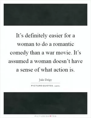 It’s definitely easier for a woman to do a romantic comedy than a war movie. It’s assumed a woman doesn’t have a sense of what action is Picture Quote #1
