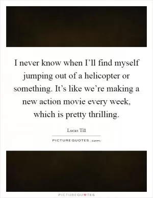 I never know when I’ll find myself jumping out of a helicopter or something. It’s like we’re making a new action movie every week, which is pretty thrilling Picture Quote #1
