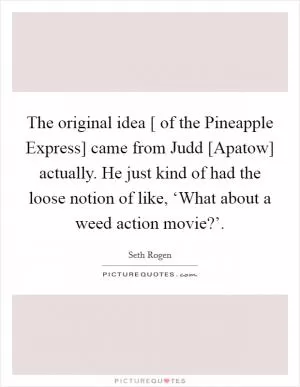 The original idea [ of the Pineapple Express] came from Judd [Apatow] actually. He just kind of had the loose notion of like, ‘What about a weed action movie?’ Picture Quote #1