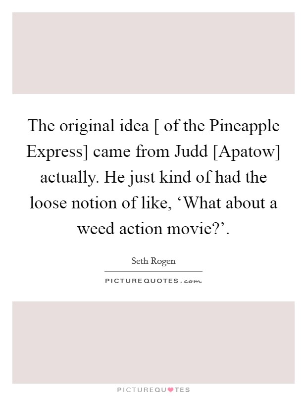 The original idea [ of the Pineapple Express] came from Judd [Apatow] actually. He just kind of had the loose notion of like, ‘What about a weed action movie?' Picture Quote #1