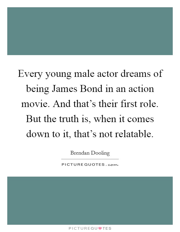 Every young male actor dreams of being James Bond in an action movie. And that's their first role. But the truth is, when it comes down to it, that's not relatable Picture Quote #1