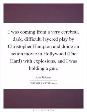 I was coming from a very cerebral, dark, difficult, layered play by Christopher Hampton and doing an action movie in Hollywood (Die Hard) with explosions, and I was holding a gun Picture Quote #1