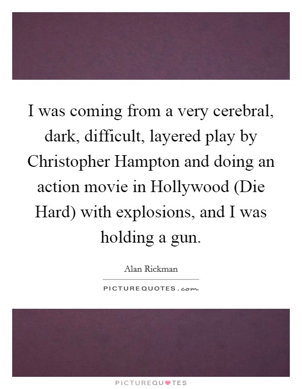 I was coming from a very cerebral, dark, difficult, layered play by Christopher Hampton and doing an action movie in Hollywood (Die Hard) with explosions, and I was holding a gun Picture Quote #1