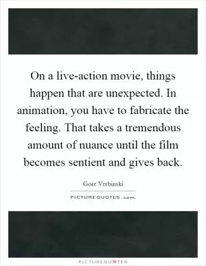 On a live-action movie, things happen that are unexpected. In animation, you have to fabricate the feeling. That takes a tremendous amount of nuance until the film becomes sentient and gives back Picture Quote #1