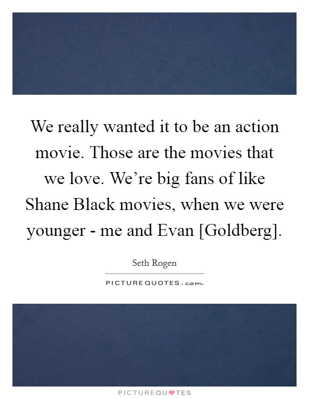We really wanted it to be an action movie. Those are the movies that we love. We're big fans of like Shane Black movies, when we were younger - me and Evan [Goldberg] Picture Quote #1