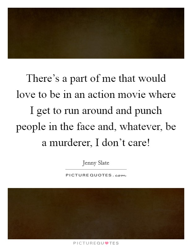 There's a part of me that would love to be in an action movie where I get to run around and punch people in the face and, whatever, be a murderer, I don't care! Picture Quote #1