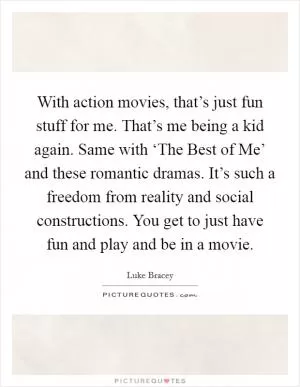 With action movies, that’s just fun stuff for me. That’s me being a kid again. Same with ‘The Best of Me’ and these romantic dramas. It’s such a freedom from reality and social constructions. You get to just have fun and play and be in a movie Picture Quote #1