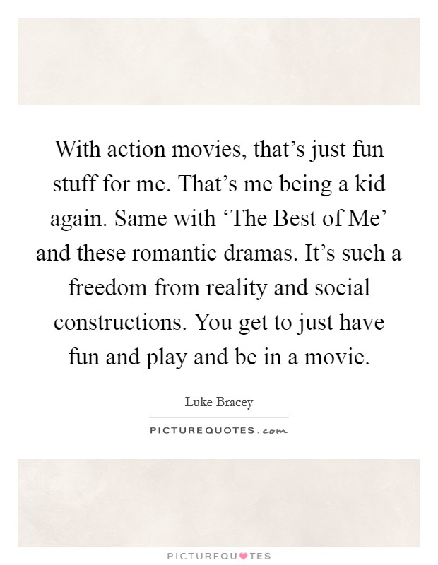 With action movies, that's just fun stuff for me. That's me being a kid again. Same with ‘The Best of Me' and these romantic dramas. It's such a freedom from reality and social constructions. You get to just have fun and play and be in a movie Picture Quote #1
