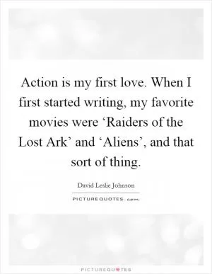 Action is my first love. When I first started writing, my favorite movies were ‘Raiders of the Lost Ark’ and ‘Aliens’, and that sort of thing Picture Quote #1