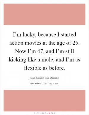 I’m lucky, because I started action movies at the age of 25. Now I’m 47, and I’m still kicking like a mule, and I’m as flexible as before Picture Quote #1