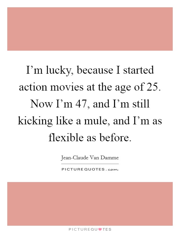 I'm lucky, because I started action movies at the age of 25. Now I'm 47, and I'm still kicking like a mule, and I'm as flexible as before Picture Quote #1