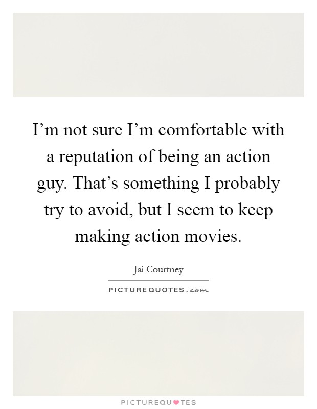 I'm not sure I'm comfortable with a reputation of being an action guy. That's something I probably try to avoid, but I seem to keep making action movies Picture Quote #1