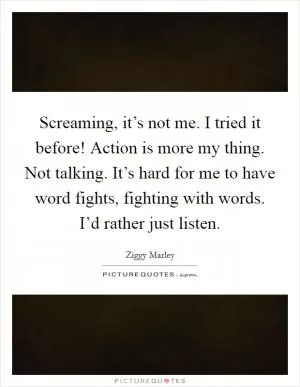 Screaming, it’s not me. I tried it before! Action is more my thing. Not talking. It’s hard for me to have word fights, fighting with words. I’d rather just listen Picture Quote #1