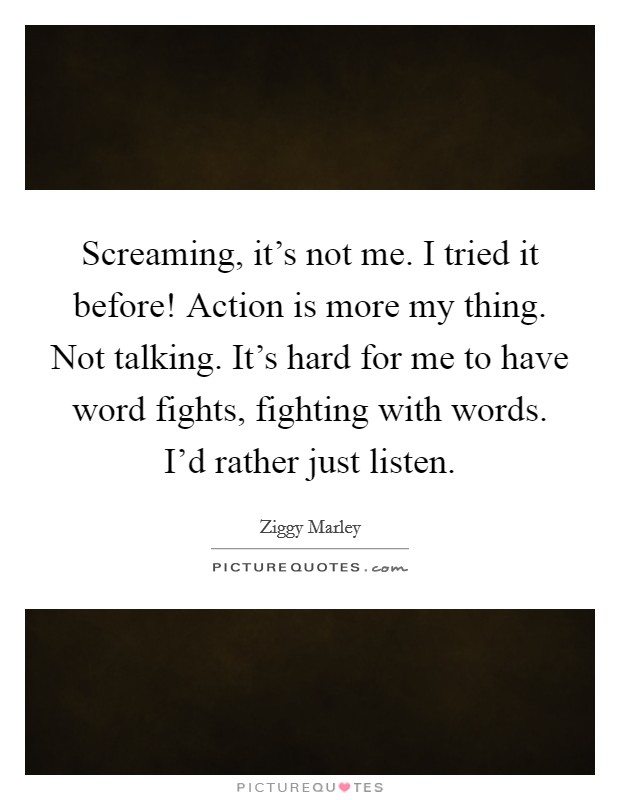 Screaming, it's not me. I tried it before! Action is more my thing. Not talking. It's hard for me to have word fights, fighting with words. I'd rather just listen Picture Quote #1