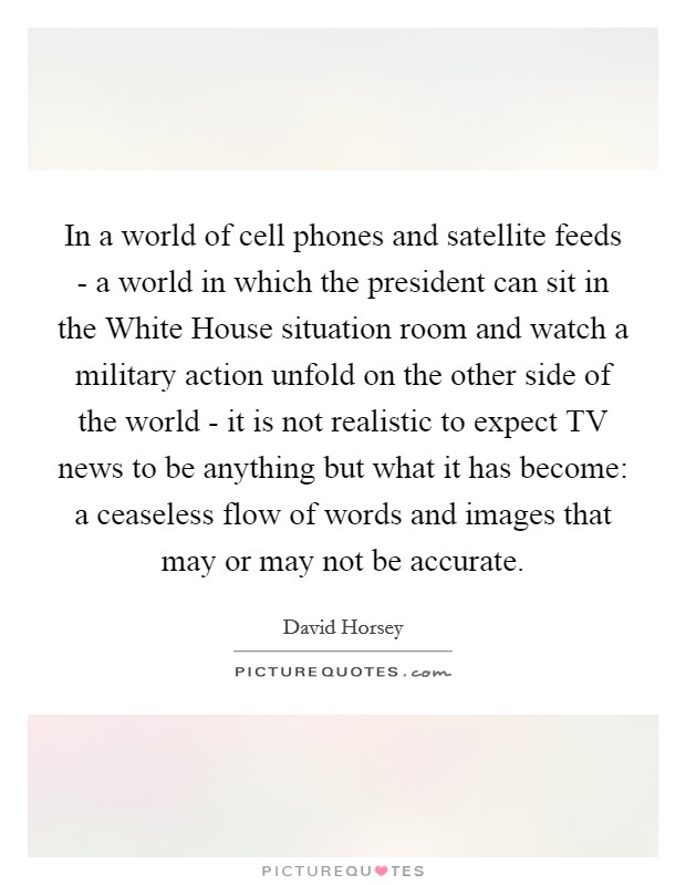 In a world of cell phones and satellite feeds - a world in which the president can sit in the White House situation room and watch a military action unfold on the other side of the world - it is not realistic to expect TV news to be anything but what it has become: a ceaseless flow of words and images that may or may not be accurate Picture Quote #1
