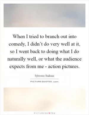 When I tried to branch out into comedy, I didn’t do very well at it, so I went back to doing what I do naturally well, or what the audience expects from me - action pictures Picture Quote #1