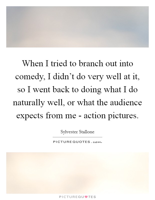 When I tried to branch out into comedy, I didn't do very well at it, so I went back to doing what I do naturally well, or what the audience expects from me - action pictures Picture Quote #1