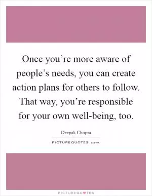 Once you’re more aware of people’s needs, you can create action plans for others to follow. That way, you’re responsible for your own well-being, too Picture Quote #1