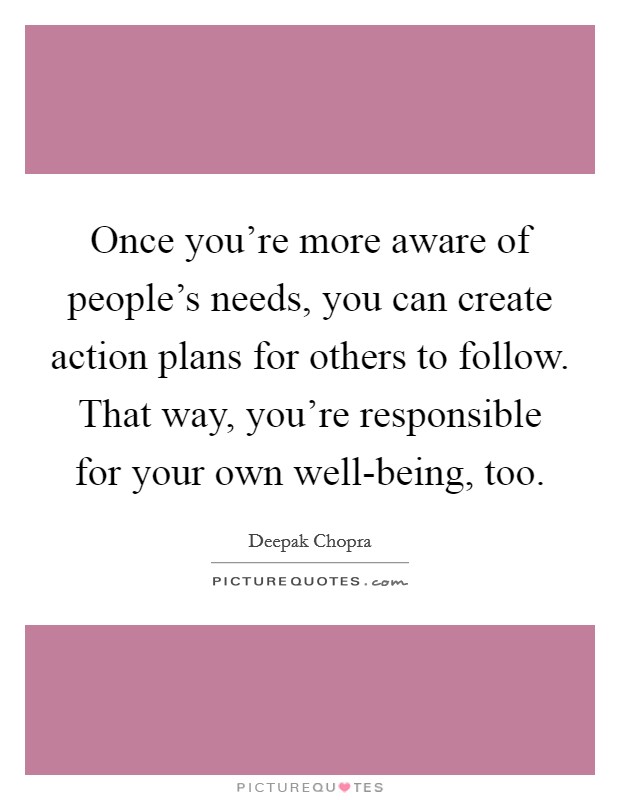 Once you're more aware of people's needs, you can create action plans for others to follow. That way, you're responsible for your own well-being, too Picture Quote #1