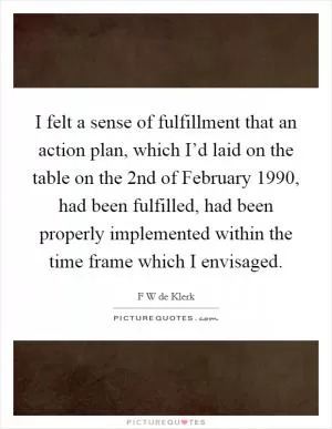 I felt a sense of fulfillment that an action plan, which I’d laid on the table on the 2nd of February 1990, had been fulfilled, had been properly implemented within the time frame which I envisaged Picture Quote #1