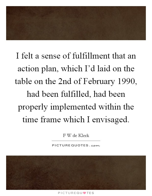 I felt a sense of fulfillment that an action plan, which I'd laid on the table on the 2nd of February 1990, had been fulfilled, had been properly implemented within the time frame which I envisaged Picture Quote #1