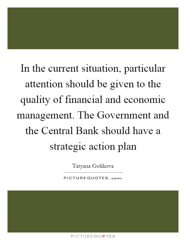 In the current situation, particular attention should be given to the quality of financial and economic management. The Government and the Central Bank should have a strategic action plan Picture Quote #1